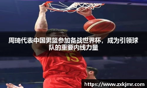 周琦代表中国男篮参加备战世界杯，成为引领球队的重要内线力量